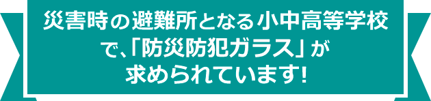 災害時の避難所となる小中学高等学校で、「防災防犯ガラス」が求められています!