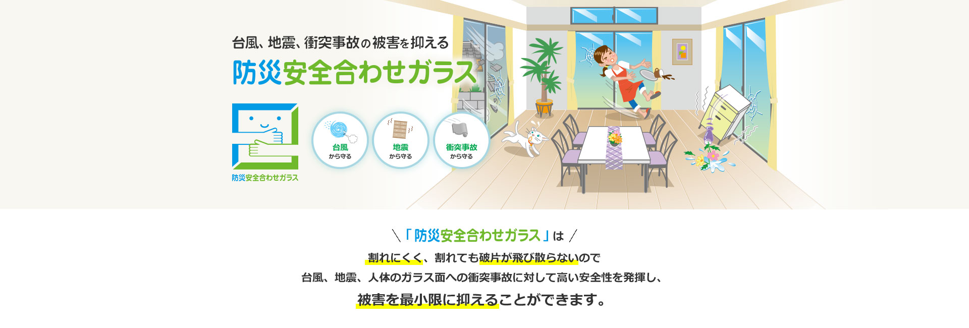 台風、地震、衝突事故の被害を抑える 防災安全合わせガラス 「防災安全合わせガラス」は割れにくく、割れても破片が飛び散らないので台風、地震、人体のガラス面への衝突事故に対して高い安全性を発揮し、被害を最小限に抑えることができます。