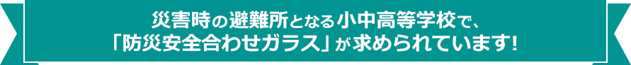 災害時の避難所となる小中学高等学校で、「防災安全合わせガラス」が求められています!