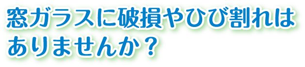 窓ガラスに破損やひび割れはありませんか?